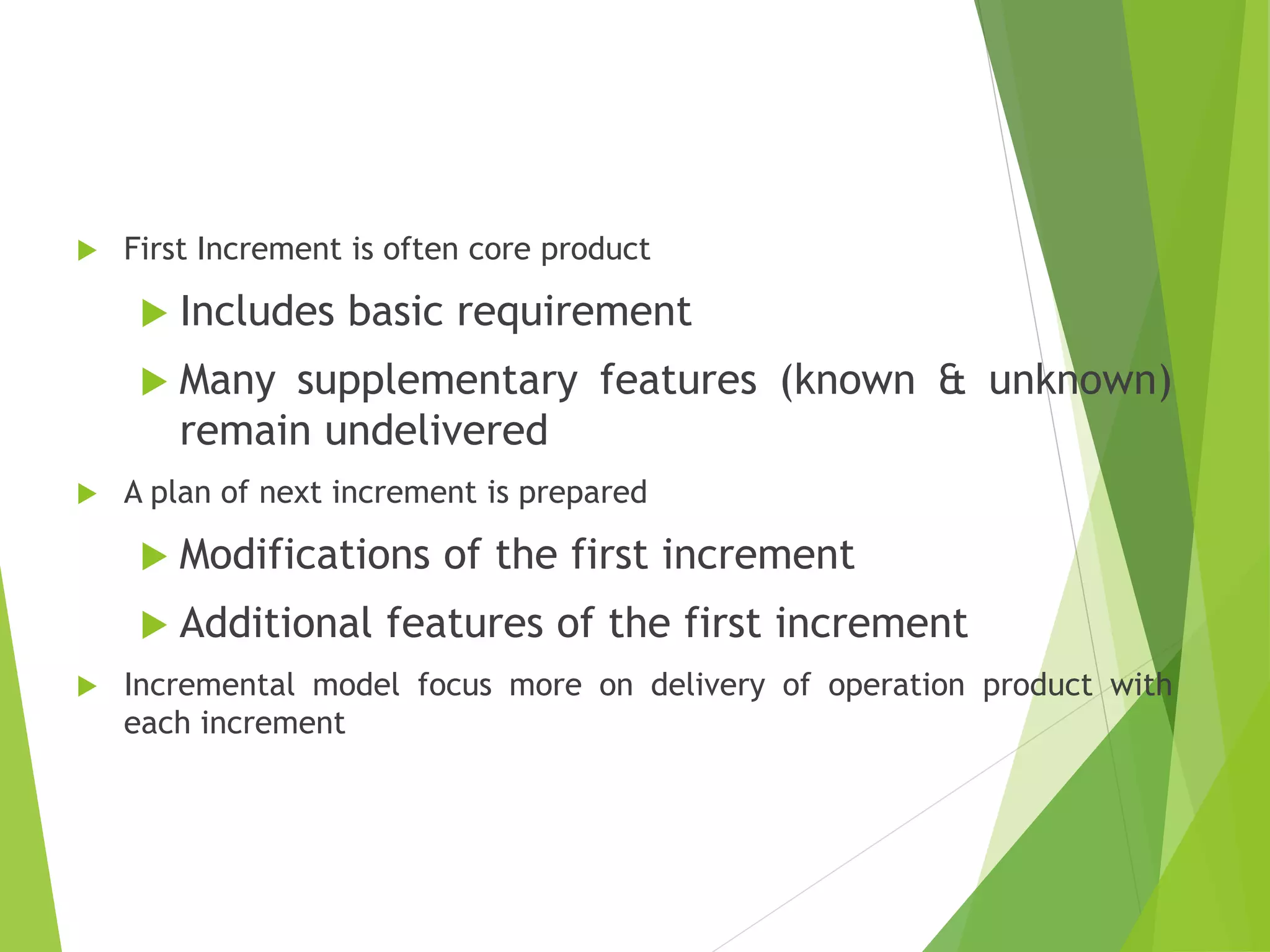  First Increment is often core product
 Includes basic requirement
 Many supplementary features (known & unknown)
remain undelivered
 A plan of next increment is prepared
 Modifications of the first increment
 Additional features of the first increment
 Incremental model focus more on delivery of operation product with
each increment
 