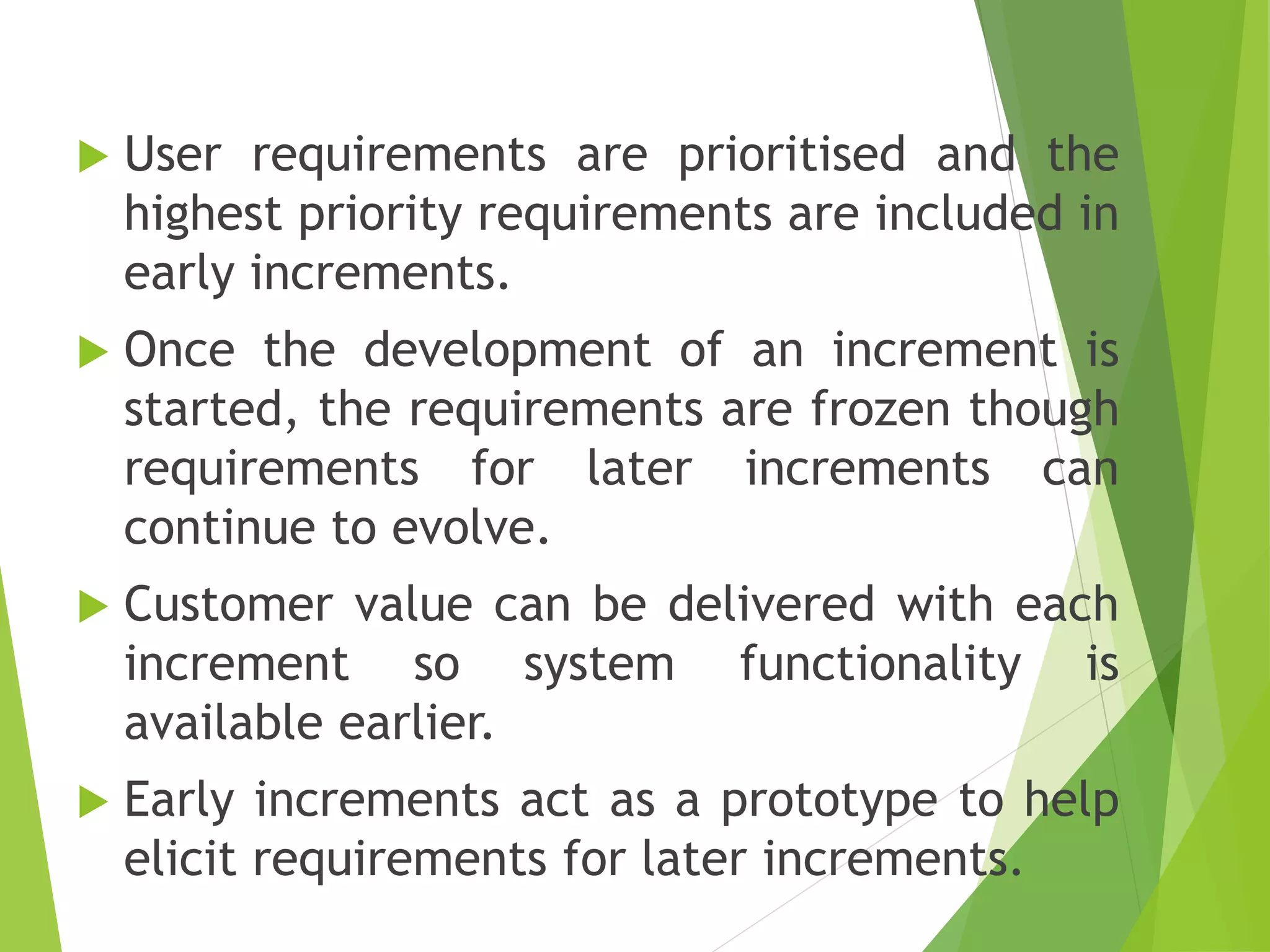  User requirements are prioritised and the
highest priority requirements are included in
early increments.
 Once the development of an increment is
started, the requirements are frozen though
requirements for later increments can
continue to evolve.
 Customer value can be delivered with each
increment so system functionality is
available earlier.
 Early increments act as a prototype to help
elicit requirements for later increments.
 