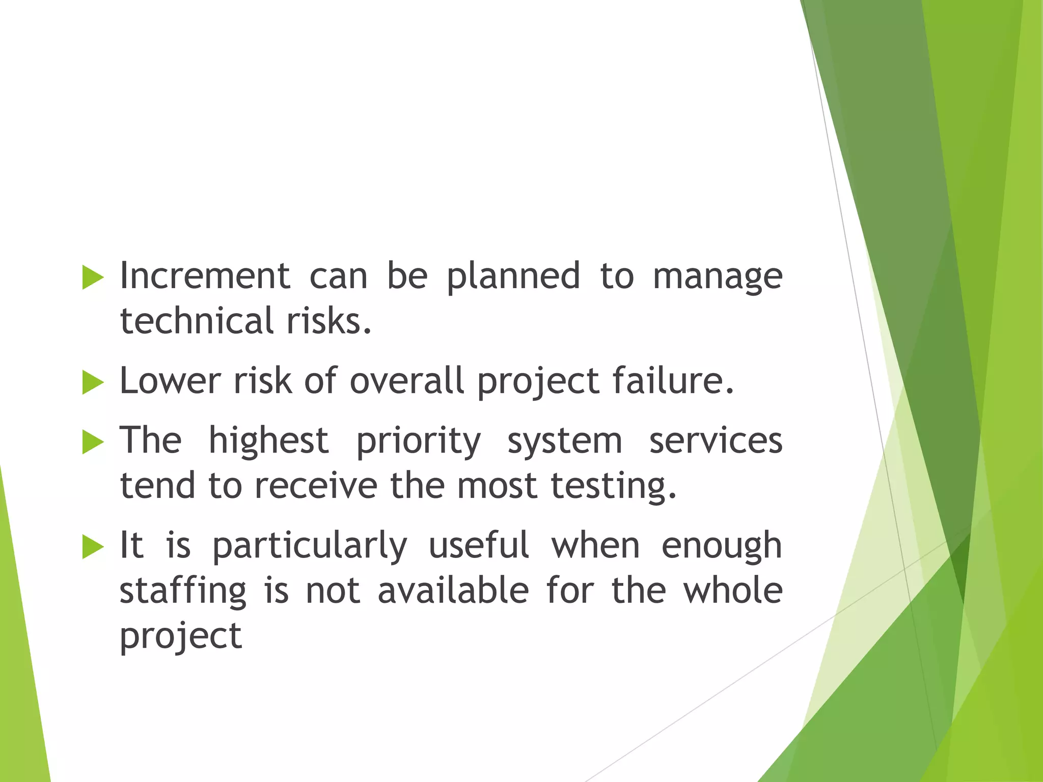  Increment can be planned to manage
technical risks.
 Lower risk of overall project failure.
 The highest priority system services
tend to receive the most testing.
 It is particularly useful when enough
staffing is not available for the whole
project
 