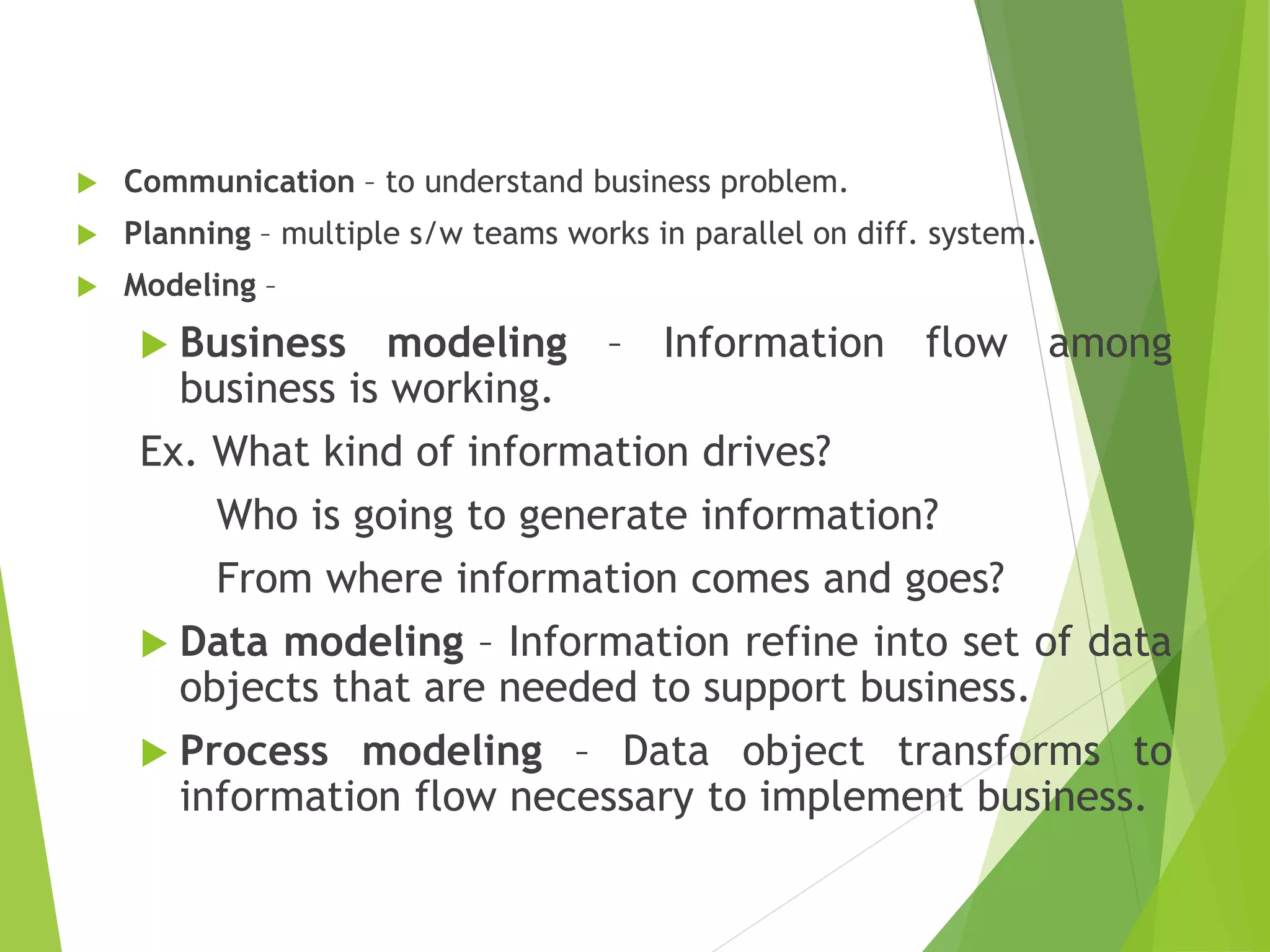  Communication – to understand business problem.
 Planning – multiple s/w teams works in parallel on diff. system.
 Modeling –
 Business modeling – Information flow among
business is working.
Ex. What kind of information drives?
Who is going to generate information?
From where information comes and goes?
 Data modeling – Information refine into set of data
objects that are needed to support business.
 Process modeling – Data object transforms to
information flow necessary to implement business.
 