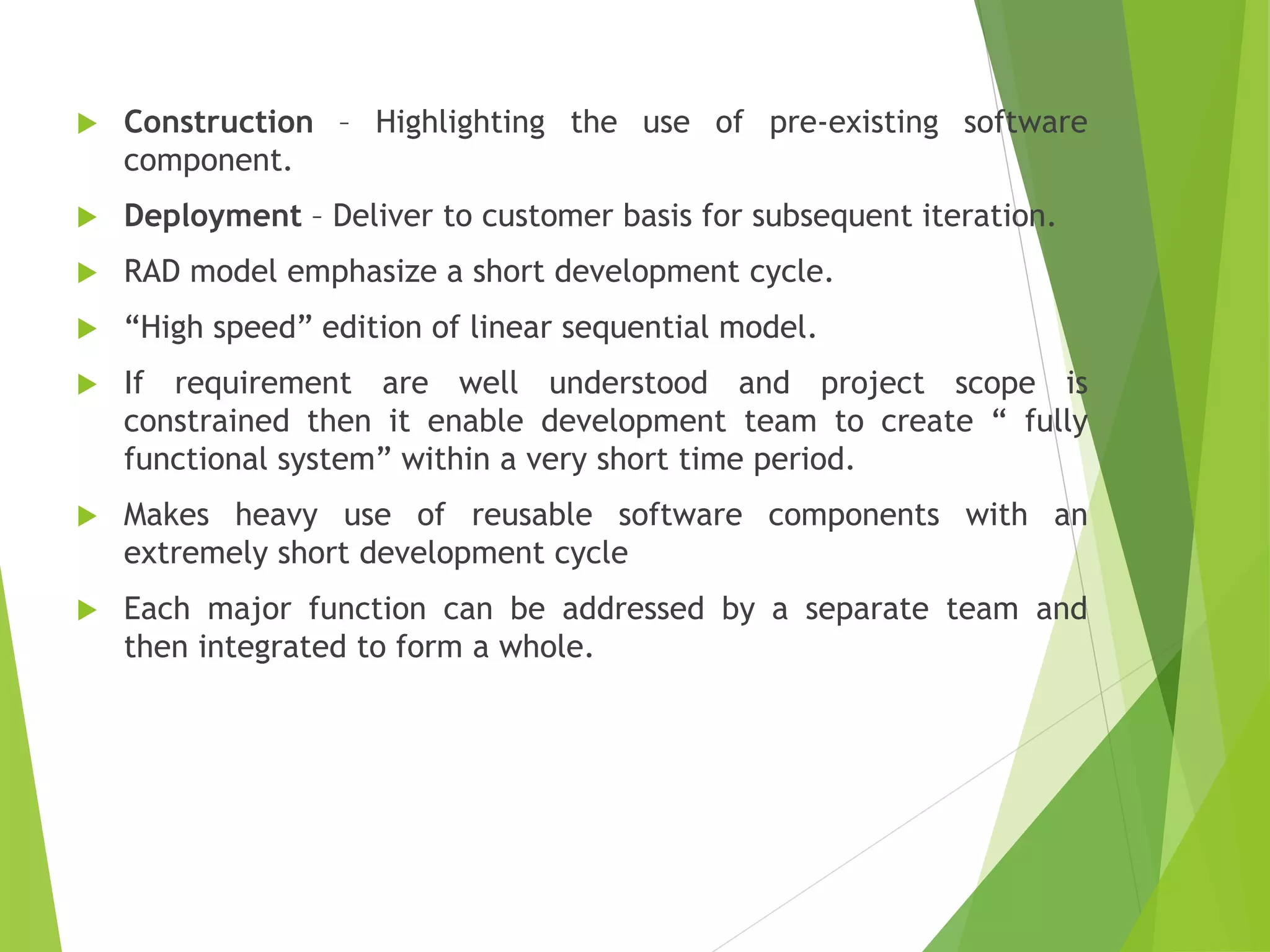  Construction – Highlighting the use of pre-existing software
component.
 Deployment – Deliver to customer basis for subsequent iteration.
 RAD model emphasize a short development cycle.
 “High speed” edition of linear sequential model.
 If requirement are well understood and project scope is
constrained then it enable development team to create “ fully
functional system” within a very short time period.
 Makes heavy use of reusable software components with an
extremely short development cycle
 Each major function can be addressed by a separate team and
then integrated to form a whole.
 
