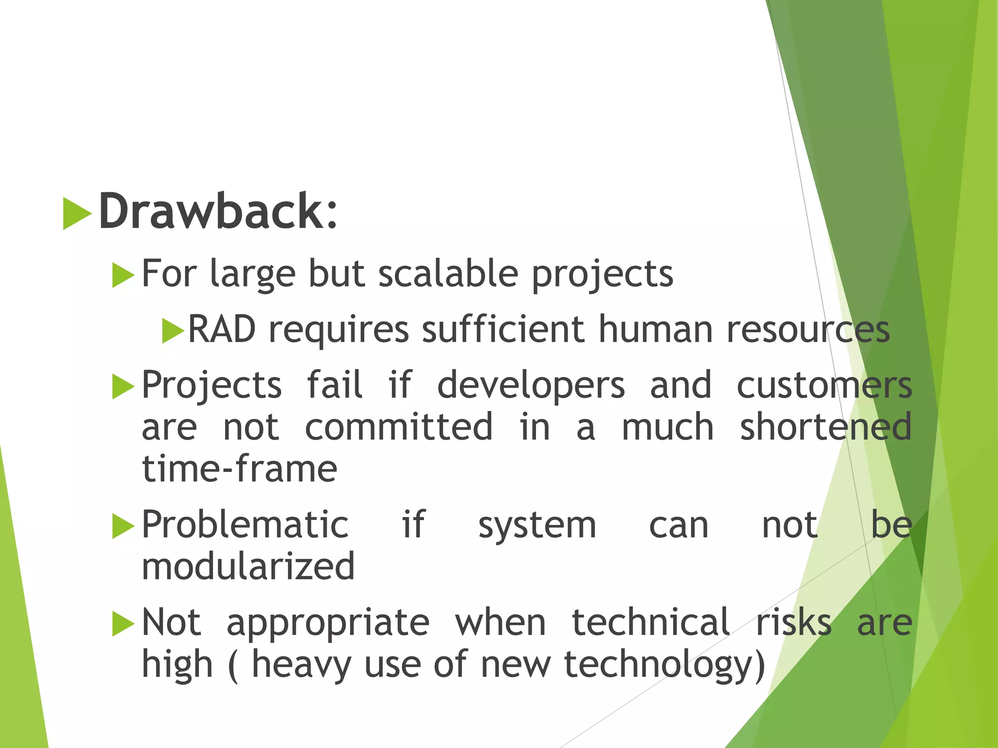 Drawback:
For large but scalable projects
RAD requires sufficient human resources
Projects fail if developers and customers
are not committed in a much shortened
time-frame
Problematic if system can not be
modularized
Not appropriate when technical risks are
high ( heavy use of new technology)
 