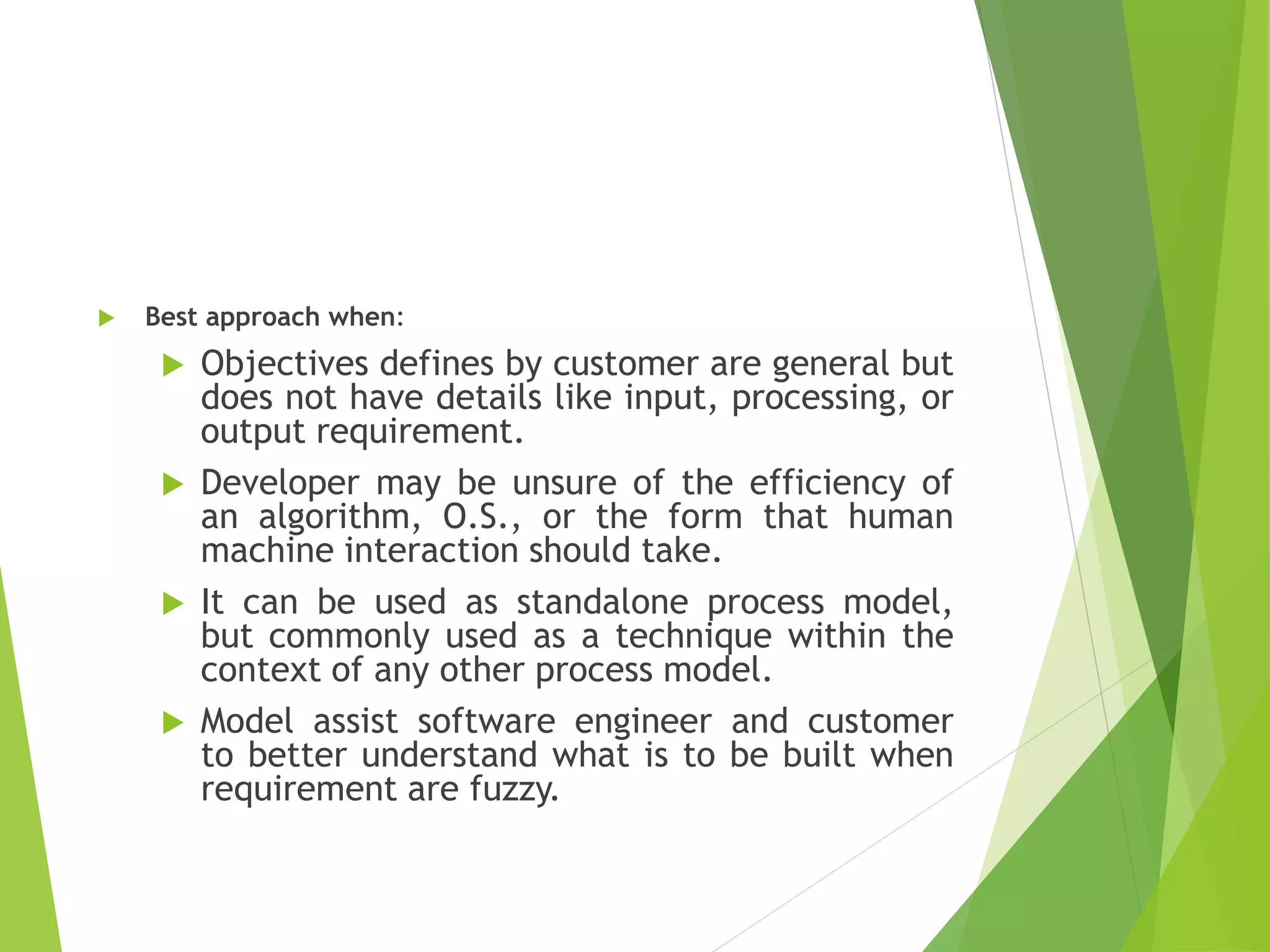  Best approach when:
 Objectives defines by customer are general but
does not have details like input, processing, or
output requirement.
 Developer may be unsure of the efficiency of
an algorithm, O.S., or the form that human
machine interaction should take.
 It can be used as standalone process model,
but commonly used as a technique within the
context of any other process model.
 Model assist software engineer and customer
to better understand what is to be built when
requirement are fuzzy.
 