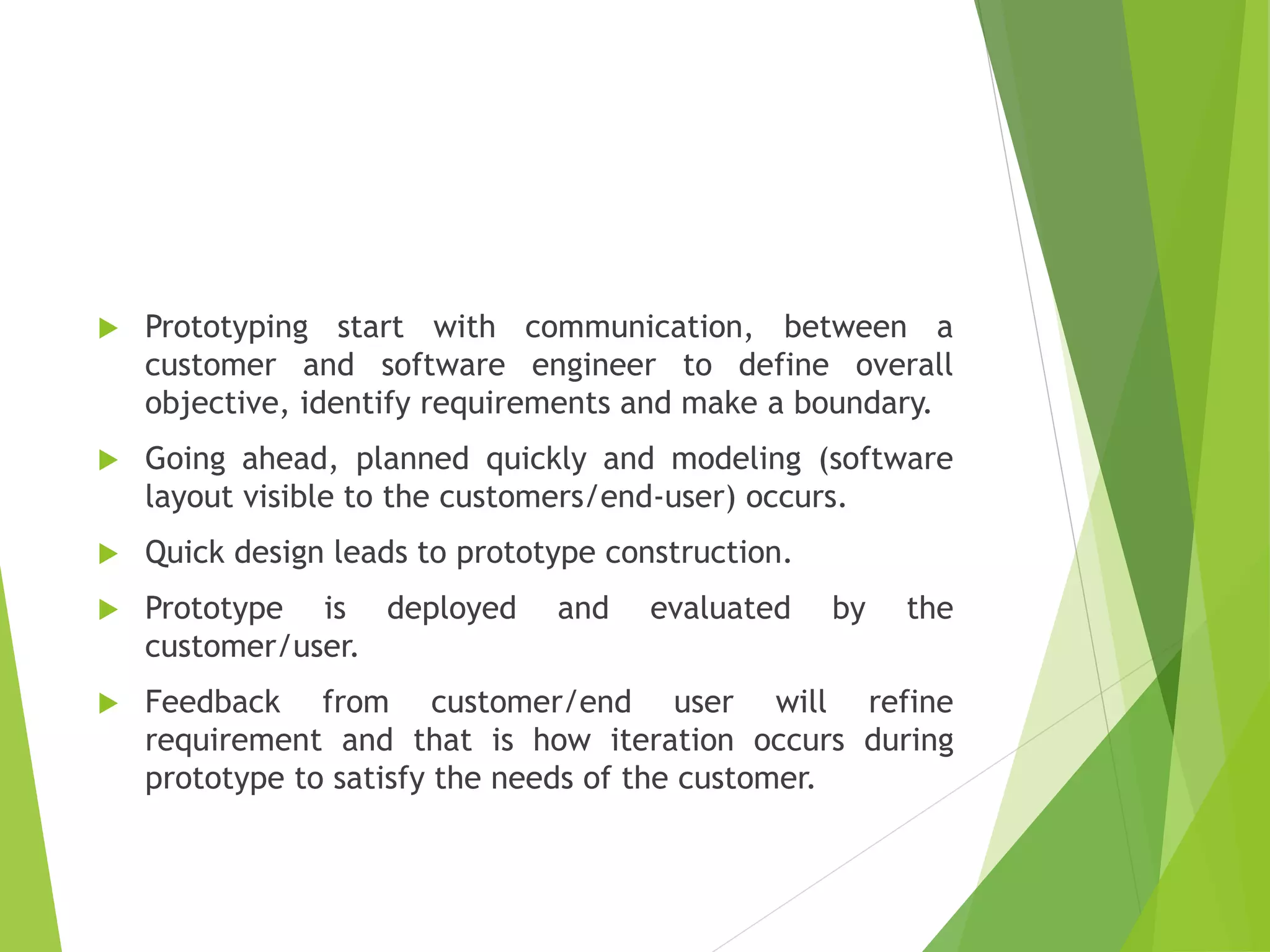 Prototyping start with communication, between a
customer and software engineer to define overall
objective, identify requirements and make a boundary.
 Going ahead, planned quickly and modeling (software
layout visible to the customers/end-user) occurs.
 Quick design leads to prototype construction.
 Prototype is deployed and evaluated by the
customer/user.
 Feedback from customer/end user will refine
requirement and that is how iteration occurs during
prototype to satisfy the needs of the customer.
 