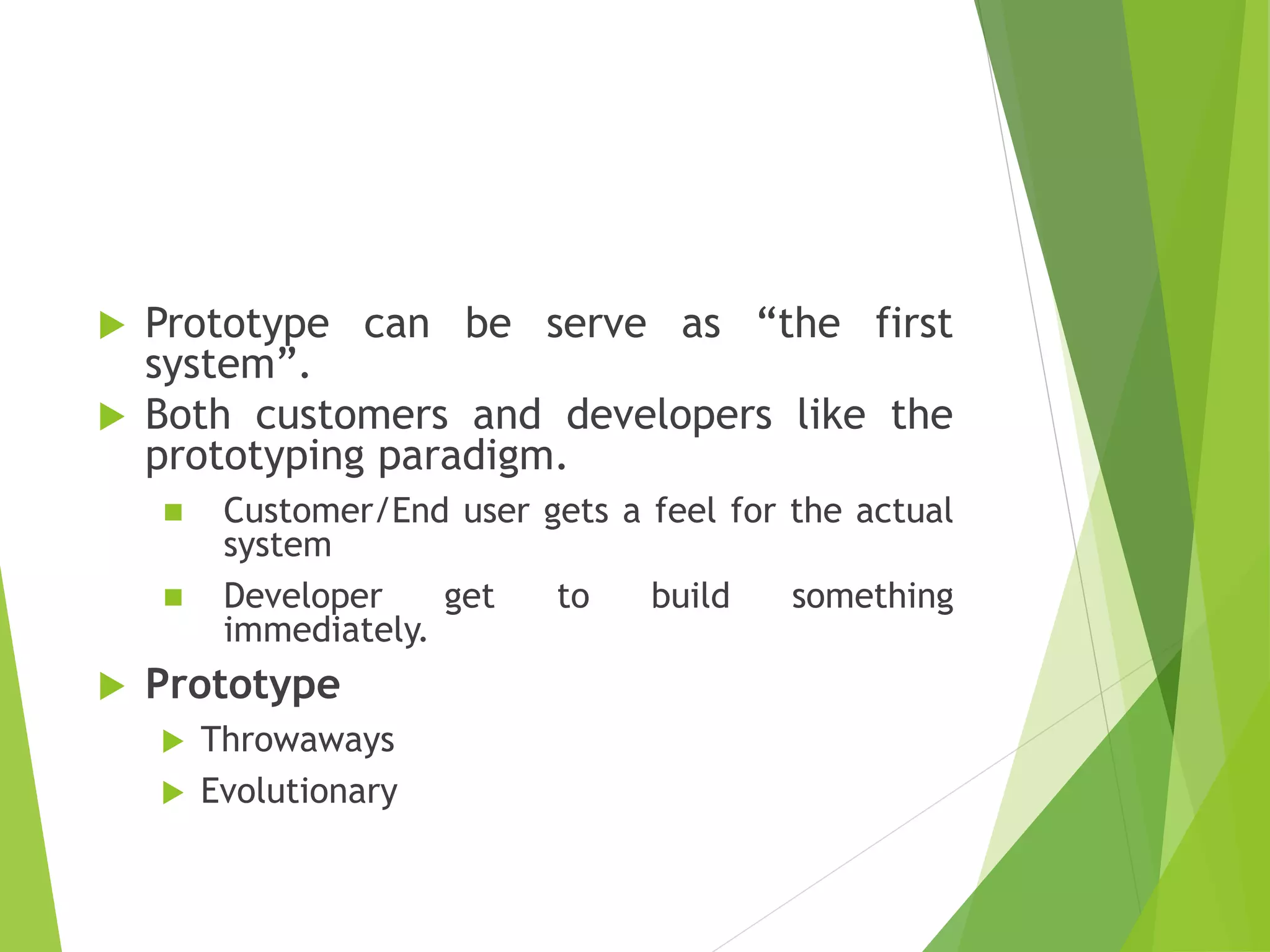  Prototype can be serve as “the first
system”.
 Both customers and developers like the
prototyping paradigm.
 Customer/End user gets a feel for the actual
system
 Developer get to build something
immediately.
 Prototype
 Throwaways
 Evolutionary
 