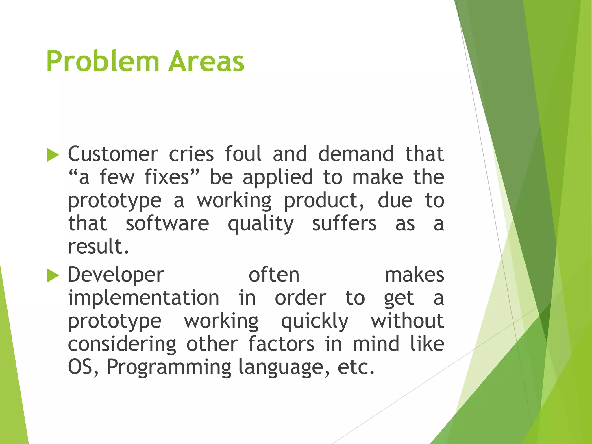 Problem Areas
 Customer cries foul and demand that
“a few fixes” be applied to make the
prototype a working product, due to
that software quality suffers as a
result.
 Developer often makes
implementation in order to get a
prototype working quickly without
considering other factors in mind like
OS, Programming language, etc.
 