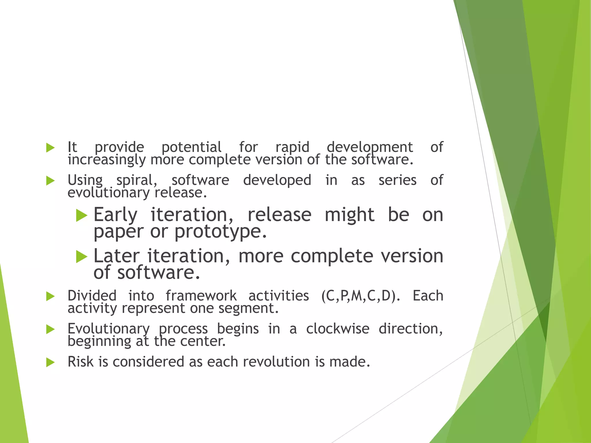  It provide potential for rapid development of
increasingly more complete version of the software.
 Using spiral, software developed in as series of
evolutionary release.
 Early iteration, release might be on
paper or prototype.
 Later iteration, more complete version
of software.
 Divided into framework activities (C,P,M,C,D). Each
activity represent one segment.
 Evolutionary process begins in a clockwise direction,
beginning at the center.
 Risk is considered as each revolution is made.
 