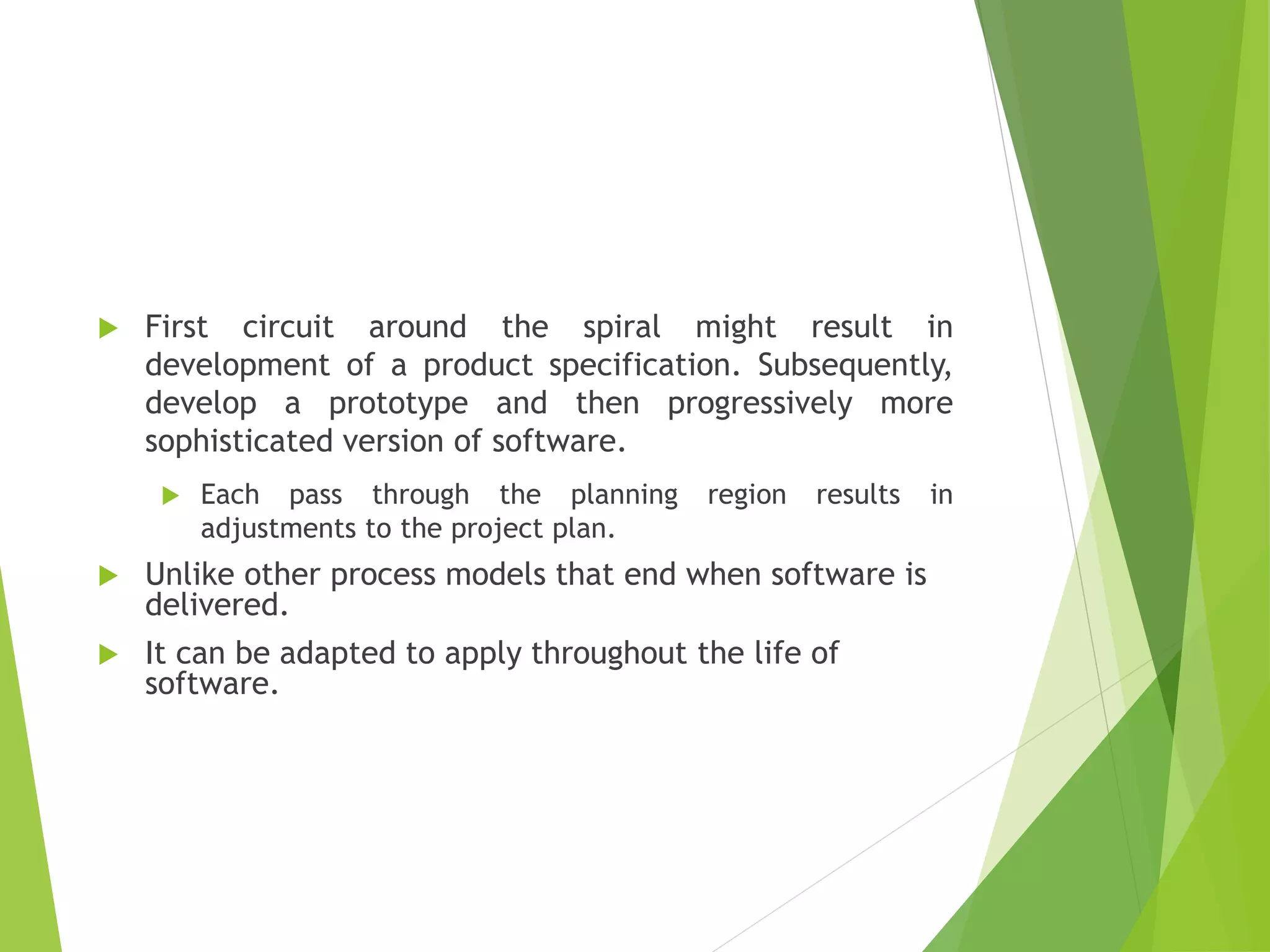  First circuit around the spiral might result in
development of a product specification. Subsequently,
develop a prototype and then progressively more
sophisticated version of software.
 Each pass through the planning region results in
adjustments to the project plan.
 Unlike other process models that end when software is
delivered.
 It can be adapted to apply throughout the life of
software.
 