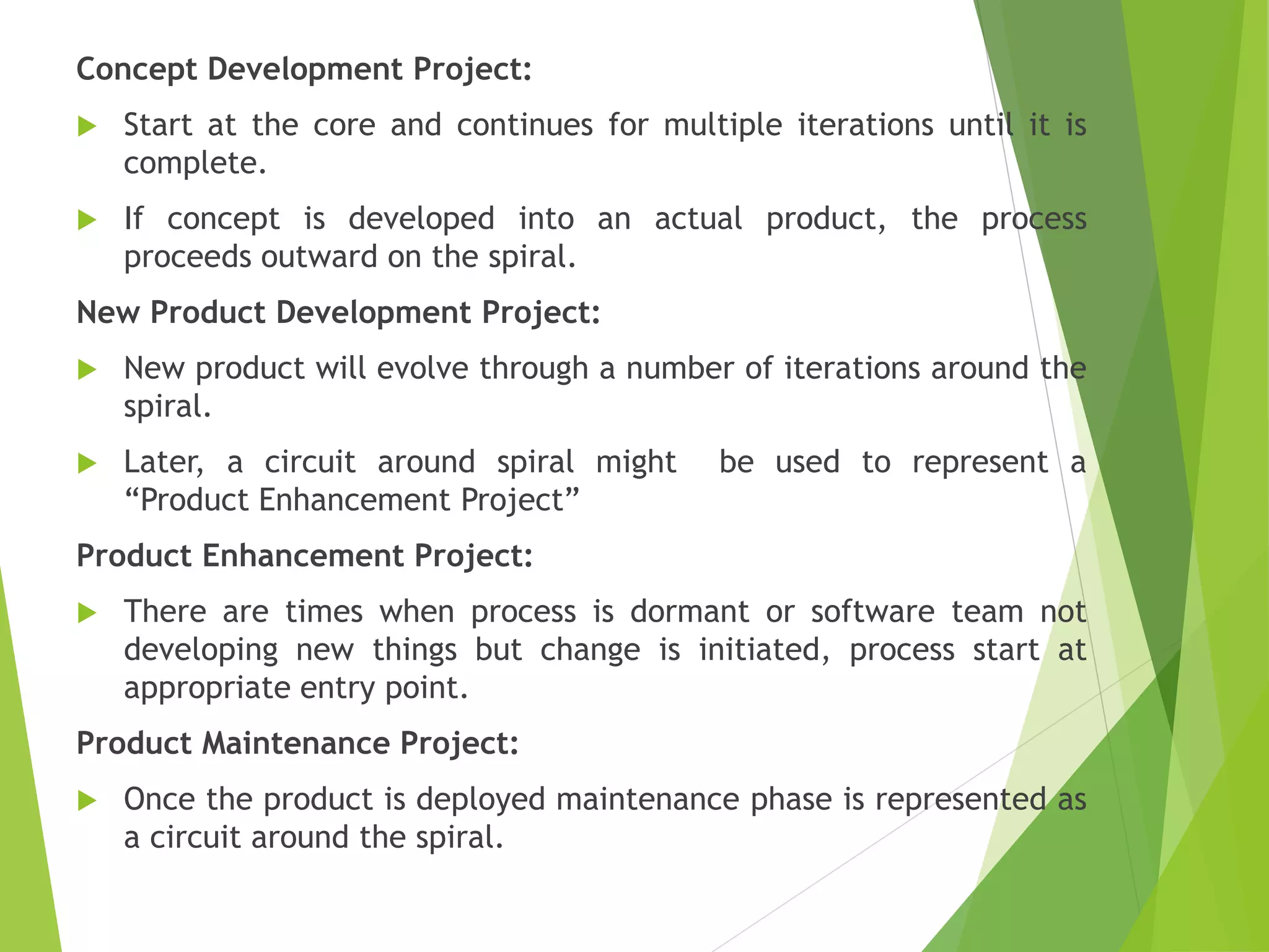 Concept Development Project:
 Start at the core and continues for multiple iterations until it is
complete.
 If concept is developed into an actual product, the process
proceeds outward on the spiral.
New Product Development Project:
 New product will evolve through a number of iterations around the
spiral.
 Later, a circuit around spiral might be used to represent a
“Product Enhancement Project”
Product Enhancement Project:
 There are times when process is dormant or software team not
developing new things but change is initiated, process start at
appropriate entry point.
Product Maintenance Project:
 Once the product is deployed maintenance phase is represented as
a circuit around the spiral.
 