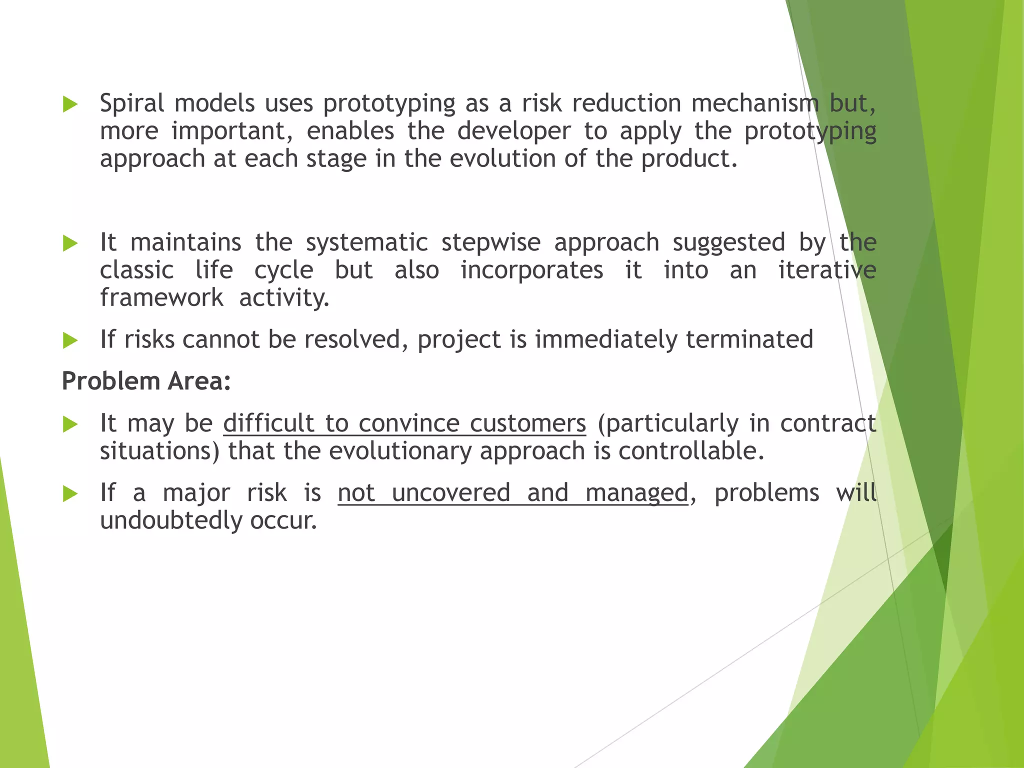  Spiral models uses prototyping as a risk reduction mechanism but,
more important, enables the developer to apply the prototyping
approach at each stage in the evolution of the product.
 It maintains the systematic stepwise approach suggested by the
classic life cycle but also incorporates it into an iterative
framework activity.
 If risks cannot be resolved, project is immediately terminated
Problem Area:
 It may be difficult to convince customers (particularly in contract
situations) that the evolutionary approach is controllable.
 If a major risk is not uncovered and managed, problems will
undoubtedly occur.
 