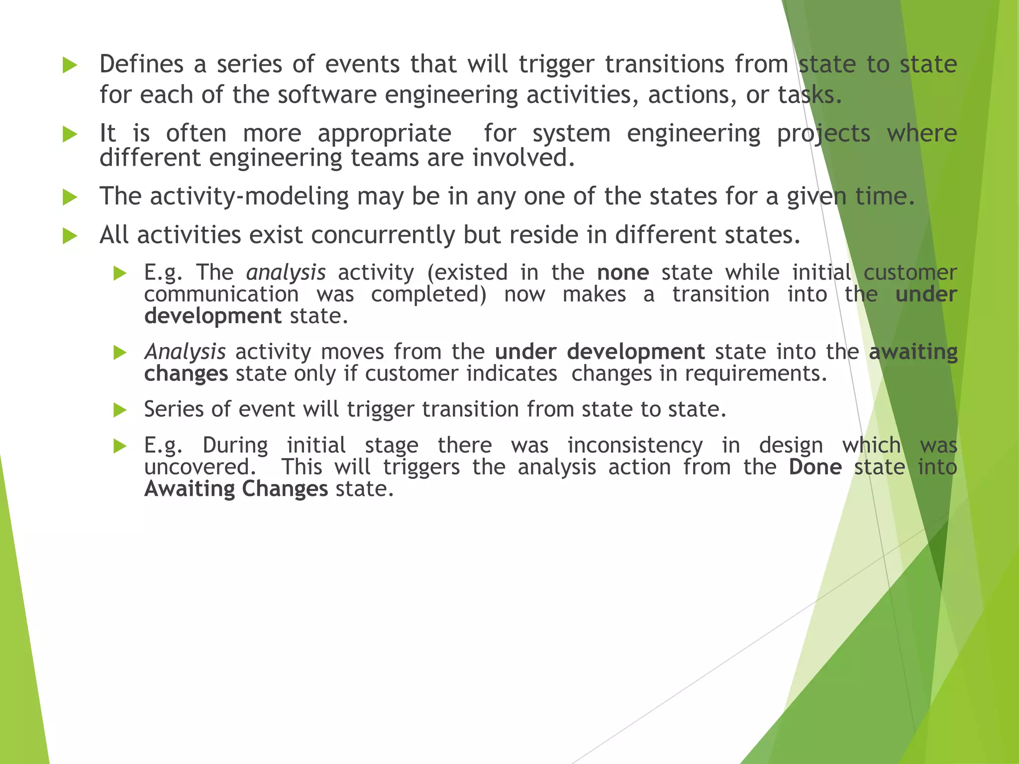  Defines a series of events that will trigger transitions from state to state
for each of the software engineering activities, actions, or tasks.
 It is often more appropriate for system engineering projects where
different engineering teams are involved.
 The activity-modeling may be in any one of the states for a given time.
 All activities exist concurrently but reside in different states.
 E.g. The analysis activity (existed in the none state while initial customer
communication was completed) now makes a transition into the under
development state.
 Analysis activity moves from the under development state into the awaiting
changes state only if customer indicates changes in requirements.
 Series of event will trigger transition from state to state.
 E.g. During initial stage there was inconsistency in design which was
uncovered. This will triggers the analysis action from the Done state into
Awaiting Changes state.
 