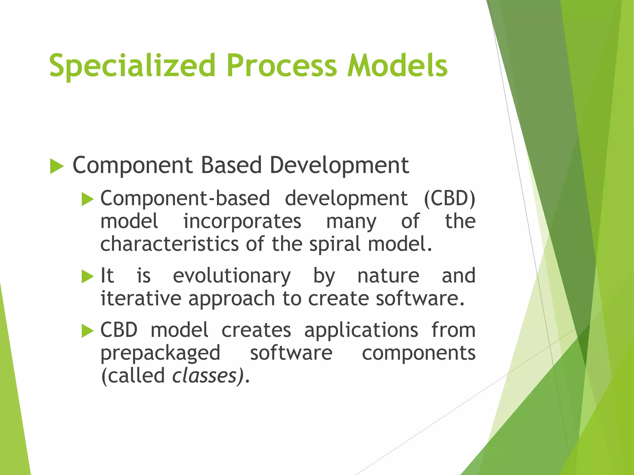 Specialized Process Models
 Component Based Development
 Component-based development (CBD)
model incorporates many of the
characteristics of the spiral model.
 It is evolutionary by nature and
iterative approach to create software.
 CBD model creates applications from
prepackaged software components
(called classes).
 