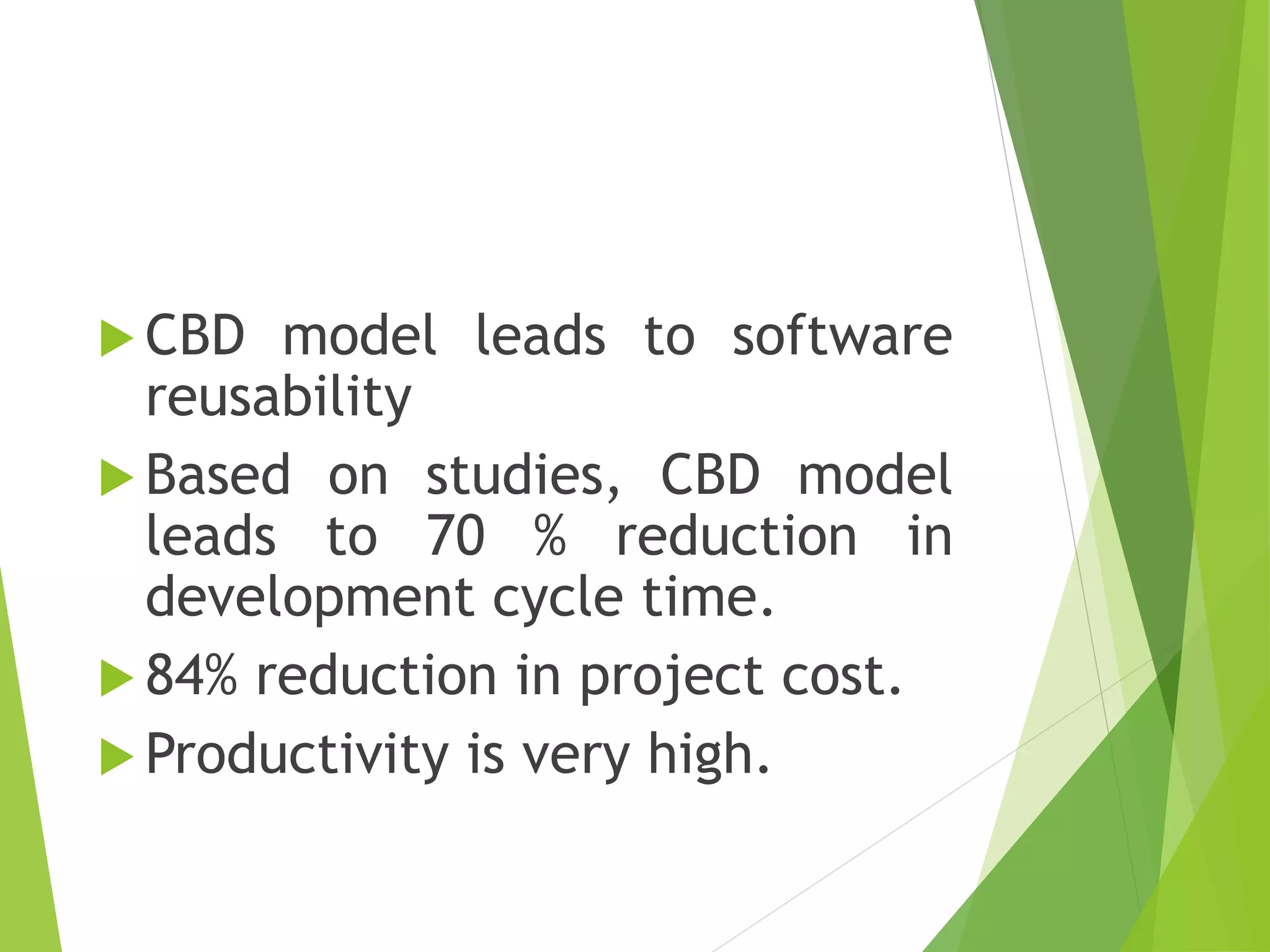  CBD model leads to software
reusability
 Based on studies, CBD model
leads to 70 % reduction in
development cycle time.
 84% reduction in project cost.
 Productivity is very high.
 
