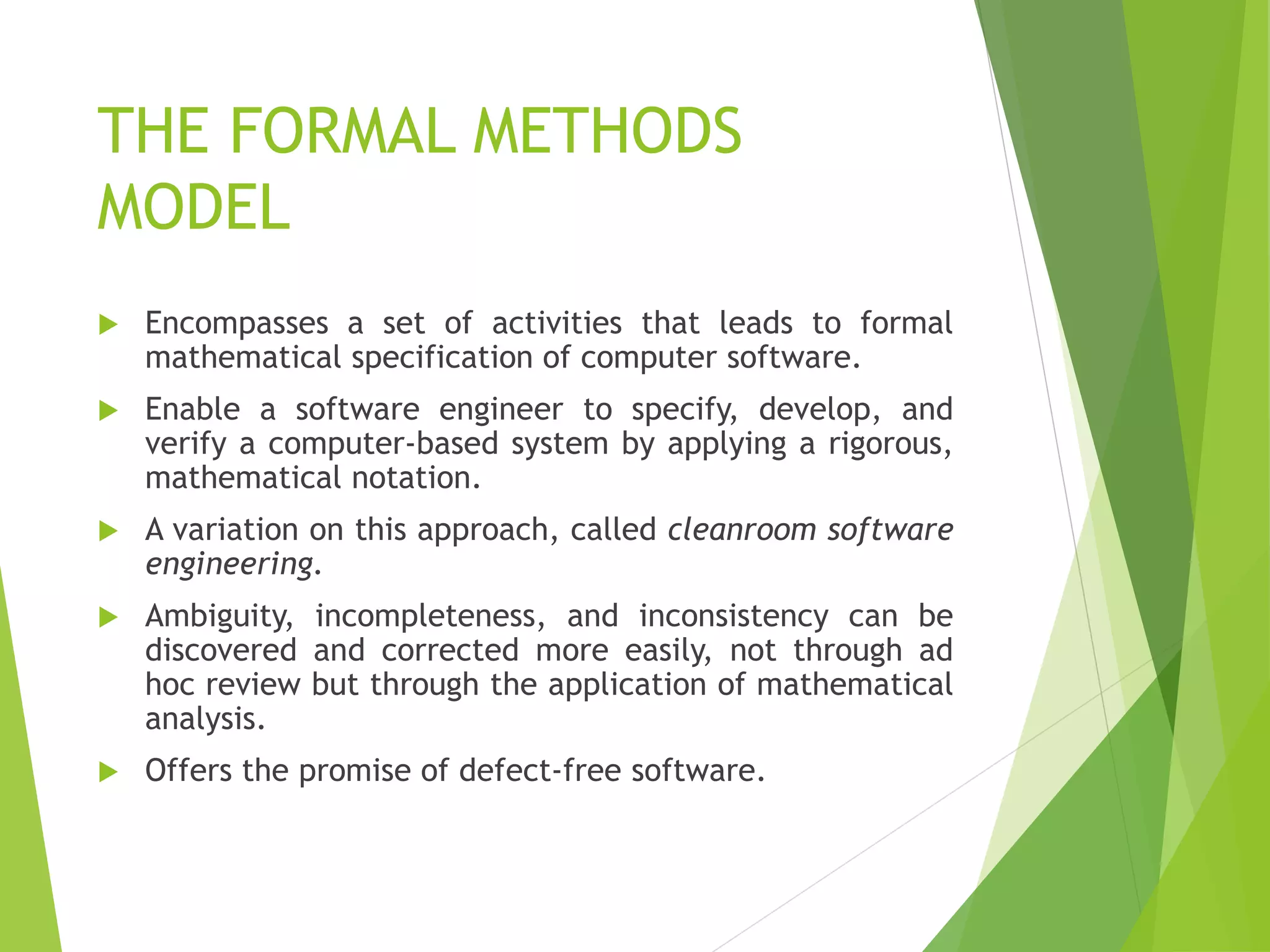 THE FORMAL METHODS
MODEL
 Encompasses a set of activities that leads to formal
mathematical specification of computer software.
 Enable a software engineer to specify, develop, and
verify a computer-based system by applying a rigorous,
mathematical notation.
 A variation on this approach, called cleanroom software
engineering.
 Ambiguity, incompleteness, and inconsistency can be
discovered and corrected more easily, not through ad
hoc review but through the application of mathematical
analysis.
 Offers the promise of defect-free software.
 
