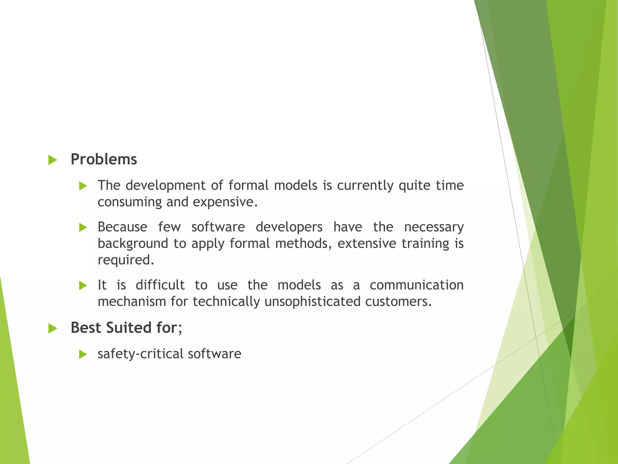  Problems
 The development of formal models is currently quite time
consuming and expensive.
 Because few software developers have the necessary
background to apply formal methods, extensive training is
required.
 It is difficult to use the models as a communication
mechanism for technically unsophisticated customers.
 Best Suited for;
 safety-critical software
 