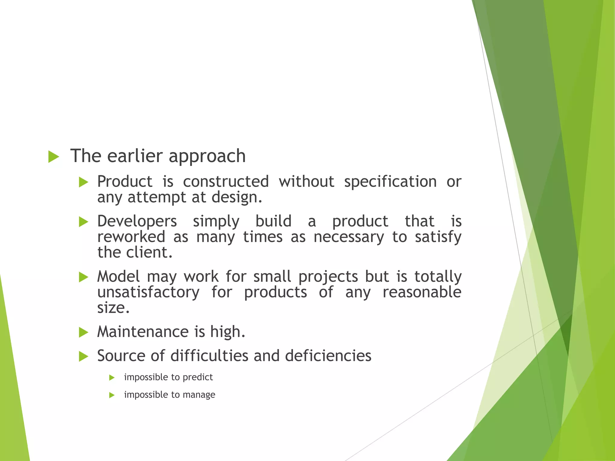  The earlier approach
 Product is constructed without specification or
any attempt at design.
 Developers simply build a product that is
reworked as many times as necessary to satisfy
the client.
 Model may work for small projects but is totally
unsatisfactory for products of any reasonable
size.
 Maintenance is high.
 Source of difficulties and deficiencies
 impossible to predict
 impossible to manage
 