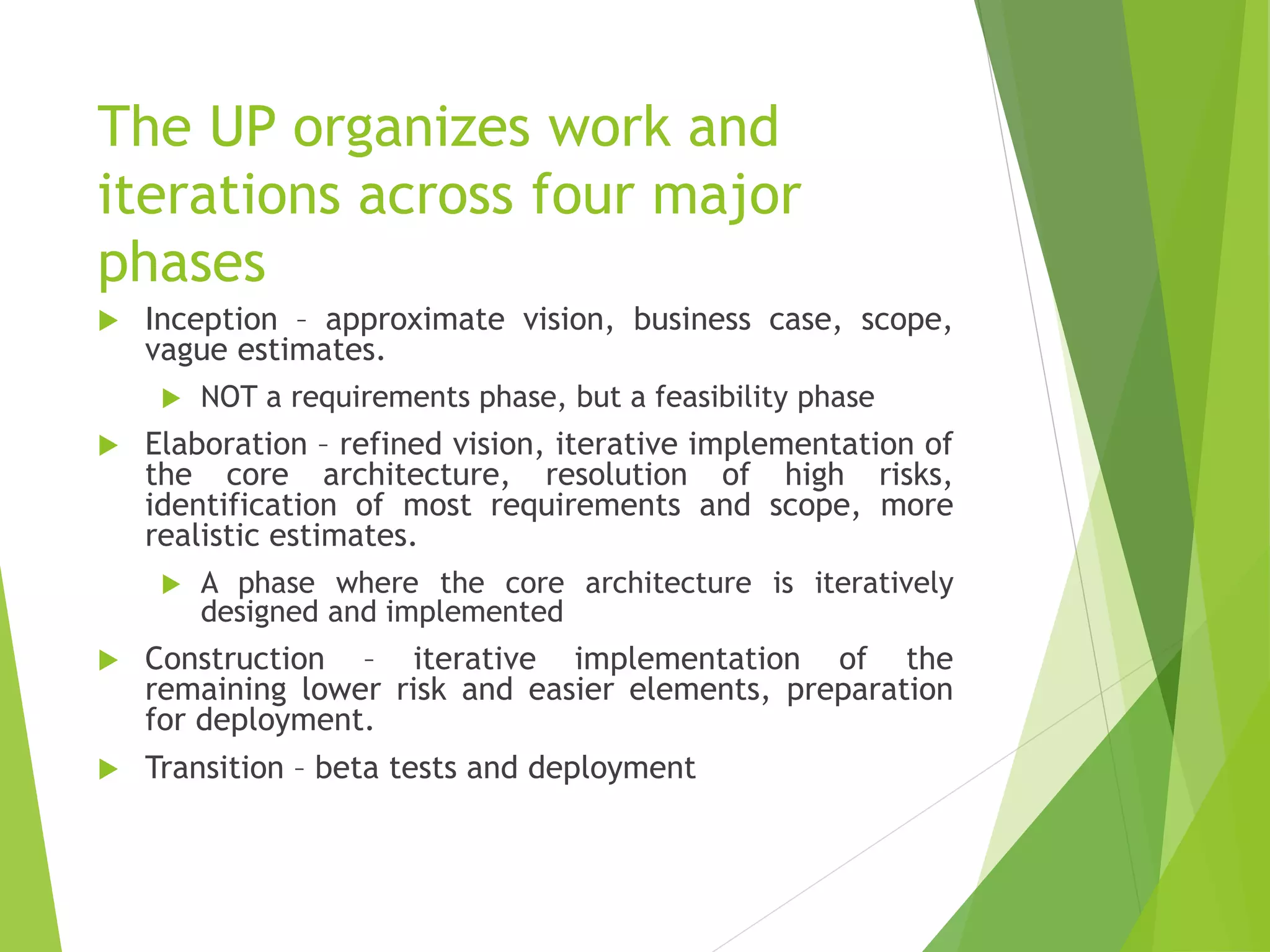The UP organizes work and
iterations across four major
phases
 Inception – approximate vision, business case, scope,
vague estimates.
 NOT a requirements phase, but a feasibility phase
 Elaboration – refined vision, iterative implementation of
the core architecture, resolution of high risks,
identification of most requirements and scope, more
realistic estimates.
 A phase where the core architecture is iteratively
designed and implemented
 Construction – iterative implementation of the
remaining lower risk and easier elements, preparation
for deployment.
 Transition – beta tests and deployment
 