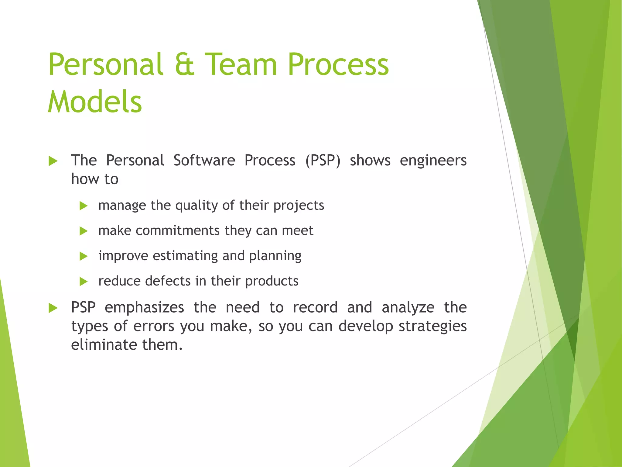 Personal & Team Process
Models
 The Personal Software Process (PSP) shows engineers
how to
 manage the quality of their projects
 make commitments they can meet
 improve estimating and planning
 reduce defects in their products
 PSP emphasizes the need to record and analyze the
types of errors you make, so you can develop strategies
eliminate them.
 