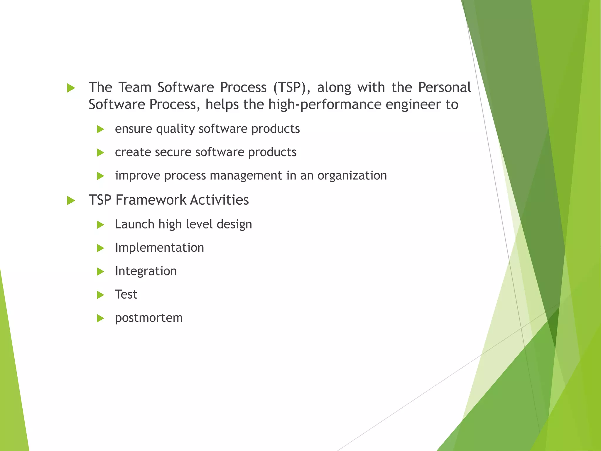  The Team Software Process (TSP), along with the Personal
Software Process, helps the high-performance engineer to
 ensure quality software products
 create secure software products
 improve process management in an organization
 TSP Framework Activities
 Launch high level design
 Implementation
 Integration
 Test
 postmortem
 