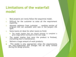 Limitations of the waterfall
model
1. Real projects are rarely follow the sequential model.
2. Difficult for the customer to state all the requirement
explicitly.
3. Assumes patience from customer - working version of
program will not available until late in the project life
span.
4. Some teams sit ideal for other teams to finish
 The model implies that you should attempt to complete a
given stage before moving on to the next stage.
5. The model implies that once the product is finished,
everything else is maintenance.
6. Delivers a large amount of work products.
 This model is only appropriate when the requirements
are well-understood and changes will be fairly limited
during the design process.
 