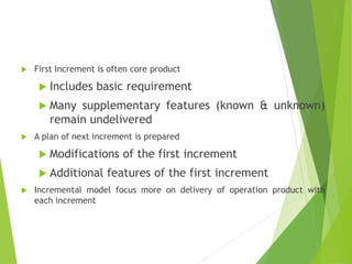  First Increment is often core product
 Includes basic requirement
 Many supplementary features (known & unknown)
remain undelivered
 A plan of next increment is prepared
 Modifications of the first increment
 Additional features of the first increment
 Incremental model focus more on delivery of operation product with
each increment
 