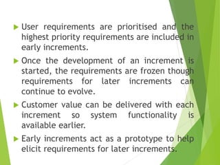  User requirements are prioritised and the
highest priority requirements are included in
early increments.
 Once the development of an increment is
started, the requirements are frozen though
requirements for later increments can
continue to evolve.
 Customer value can be delivered with each
increment so system functionality is
available earlier.
 Early increments act as a prototype to help
elicit requirements for later increments.
 