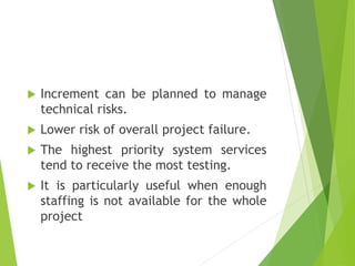  Increment can be planned to manage
technical risks.
 Lower risk of overall project failure.
 The highest priority system services
tend to receive the most testing.
 It is particularly useful when enough
staffing is not available for the whole
project
 
