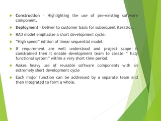  Construction – Highlighting the use of pre-existing software
component.
 Deployment – Deliver to customer basis for subsequent iteration.
 RAD model emphasize a short development cycle.
 “High speed” edition of linear sequential model.
 If requirement are well understood and project scope is
constrained then it enable development team to create “ fully
functional system” within a very short time period.
 Makes heavy use of reusable software components with an
extremely short development cycle
 Each major function can be addressed by a separate team and
then integrated to form a whole.
 