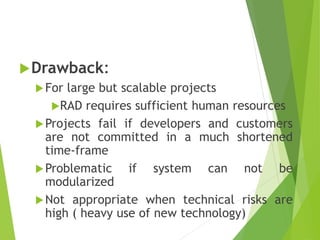 Drawback:
For large but scalable projects
RAD requires sufficient human resources
Projects fail if developers and customers
are not committed in a much shortened
time-frame
Problematic if system can not be
modularized
Not appropriate when technical risks are
high ( heavy use of new technology)
 