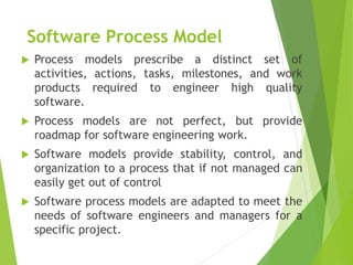 Software Process Model
 Process models prescribe a distinct set of
activities, actions, tasks, milestones, and work
products required to engineer high quality
software.
 Process models are not perfect, but provide
roadmap for software engineering work.
 Software models provide stability, control, and
organization to a process that if not managed can
easily get out of control
 Software process models are adapted to meet the
needs of software engineers and managers for a
specific project.
 