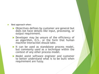 Best approach when:
 Objectives defines by customer are general but
does not have details like input, processing, or
output requirement.
 Developer may be unsure of the efficiency of
an algorithm, O.S., or the form that human
machine interaction should take.
 It can be used as standalone process model,
but commonly used as a technique within the
context of any other process model.
 Model assist software engineer and customer
to better understand what is to be built when
requirement are fuzzy.
 