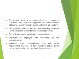  Prototyping start with communication, between a
customer and software engineer to define overall
objective, identify requirements and make a boundary.
 Going ahead, planned quickly and modeling (software
layout visible to the customers/end-user) occurs.
 Quick design leads to prototype construction.
 Prototype is deployed and evaluated by the
customer/user.
 Feedback from customer/end user will refine
requirement and that is how iteration occurs during
prototype to satisfy the needs of the customer.
 