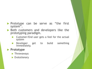  Prototype can be serve as “the first
system”.
 Both customers and developers like the
prototyping paradigm.
 Customer/End user gets a feel for the actual
system
 Developer get to build something
immediately.
 Prototype
 Throwaways
 Evolutionary
 