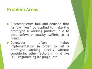 Problem Areas
 Customer cries foul and demand that
“a few fixes” be applied to make the
prototype a working product, due to
that software quality suffers as a
result.
 Developer often makes
implementation in order to get a
prototype working quickly without
considering other factors in mind like
OS, Programming language, etc.
 