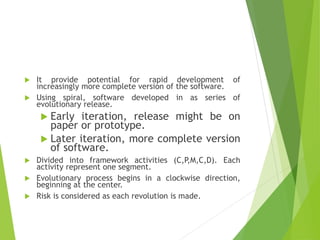  It provide potential for rapid development of
increasingly more complete version of the software.
 Using spiral, software developed in as series of
evolutionary release.
 Early iteration, release might be on
paper or prototype.
 Later iteration, more complete version
of software.
 Divided into framework activities (C,P,M,C,D). Each
activity represent one segment.
 Evolutionary process begins in a clockwise direction,
beginning at the center.
 Risk is considered as each revolution is made.
 