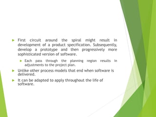  First circuit around the spiral might result in
development of a product specification. Subsequently,
develop a prototype and then progressively more
sophisticated version of software.
 Each pass through the planning region results in
adjustments to the project plan.
 Unlike other process models that end when software is
delivered.
 It can be adapted to apply throughout the life of
software.
 