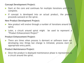Concept Development Project:
 Start at the core and continues for multiple iterations until it is
complete.
 If concept is developed into an actual product, the process
proceeds outward on the spiral.
New Product Development Project:
 New product will evolve through a number of iterations around the
spiral.
 Later, a circuit around spiral might be used to represent a
“Product Enhancement Project”
Product Enhancement Project:
 There are times when process is dormant or software team not
developing new things but change is initiated, process start at
appropriate entry point.
Product Maintenance Project:
 Once the product is deployed maintenance phase is represented as
a circuit around the spiral.
 