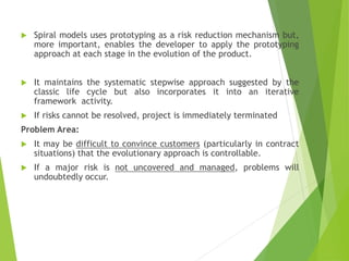  Spiral models uses prototyping as a risk reduction mechanism but,
more important, enables the developer to apply the prototyping
approach at each stage in the evolution of the product.
 It maintains the systematic stepwise approach suggested by the
classic life cycle but also incorporates it into an iterative
framework activity.
 If risks cannot be resolved, project is immediately terminated
Problem Area:
 It may be difficult to convince customers (particularly in contract
situations) that the evolutionary approach is controllable.
 If a major risk is not uncovered and managed, problems will
undoubtedly occur.
 