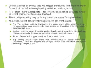  Defines a series of events that will trigger transitions from state to state
for each of the software engineering activities, actions, or tasks.
 It is often more appropriate for system engineering projects where
different engineering teams are involved.
 The activity-modeling may be in any one of the states for a given time.
 All activities exist concurrently but reside in different states.
 E.g. The analysis activity (existed in the none state while initial customer
communication was completed) now makes a transition into the under
development state.
 Analysis activity moves from the under development state into the awaiting
changes state only if customer indicates changes in requirements.
 Series of event will trigger transition from state to state.
 E.g. During initial stage there was inconsistency in design which was
uncovered. This will triggers the analysis action from the Done state into
Awaiting Changes state.
 