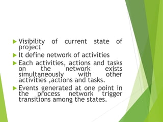  Visibility of current state of
project
 It define network of activities
 Each activities, actions and tasks
on the network exists
simultaneously with other
activities ,actions and tasks.
 Events generated at one point in
the process network trigger
transitions among the states.
 