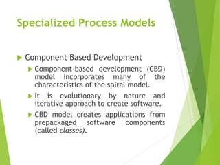 Specialized Process Models
 Component Based Development
 Component-based development (CBD)
model incorporates many of the
characteristics of the spiral model.
 It is evolutionary by nature and
iterative approach to create software.
 CBD model creates applications from
prepackaged software components
(called classes).
 