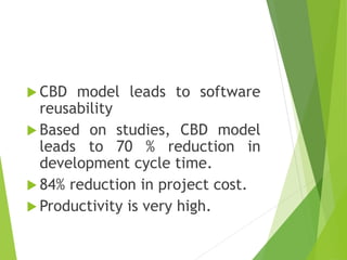  CBD model leads to software
reusability
 Based on studies, CBD model
leads to 70 % reduction in
development cycle time.
 84% reduction in project cost.
 Productivity is very high.
 