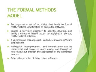 THE FORMAL METHODS
MODEL
 Encompasses a set of activities that leads to formal
mathematical specification of computer software.
 Enable a software engineer to specify, develop, and
verify a computer-based system by applying a rigorous,
mathematical notation.
 A variation on this approach, called cleanroom software
engineering.
 Ambiguity, incompleteness, and inconsistency can be
discovered and corrected more easily, not through ad
hoc review but through the application of mathematical
analysis.
 Offers the promise of defect-free software.
 