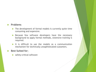  Problems
 The development of formal models is currently quite time
consuming and expensive.
 Because few software developers have the necessary
background to apply formal methods, extensive training is
required.
 It is difficult to use the models as a communication
mechanism for technically unsophisticated customers.
 Best Suited for;
 safety-critical software
 