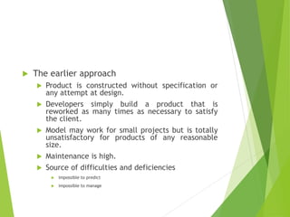  The earlier approach
 Product is constructed without specification or
any attempt at design.
 Developers simply build a product that is
reworked as many times as necessary to satisfy
the client.
 Model may work for small projects but is totally
unsatisfactory for products of any reasonable
size.
 Maintenance is high.
 Source of difficulties and deficiencies
 impossible to predict
 impossible to manage
 