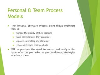 Personal & Team Process
Models
 The Personal Software Process (PSP) shows engineers
how to
 manage the quality of their projects
 make commitments they can meet
 improve estimating and planning
 reduce defects in their products
 PSP emphasizes the need to record and analyze the
types of errors you make, so you can develop strategies
eliminate them.
 