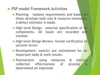  PSP model Framework Activities
 Planning – isolates requirements and based on
these develops both size & resource estimates.
A defect estimate is made.
 High level Design – external specification of all
components. All issues are recorded and
tracked.
 High level Design Review- formal verification to
uncover errors
 Development- metrics are maintained for all
important tasks & work results.
 Postmortem- using measures & metrics
collected effectiveness of process is
determined an improved.
 