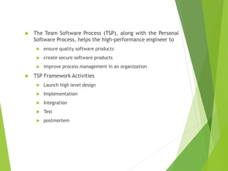  The Team Software Process (TSP), along with the Personal
Software Process, helps the high-performance engineer to
 ensure quality software products
 create secure software products
 improve process management in an organization
 TSP Framework Activities
 Launch high level design
 Implementation
 Integration
 Test
 postmortem
 