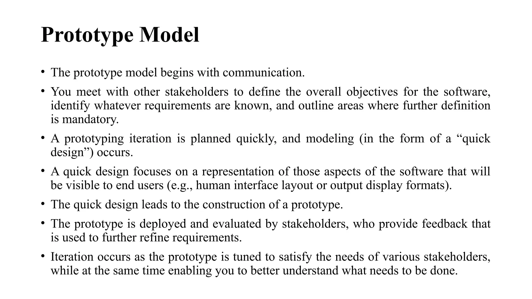 Prototype Model
• The prototype model begins with communication.
• You meet with other stakeholders to define the overall objectives for the software,
identify whatever requirements are known, and outline areas where further definition
is mandatory.
• A prototyping iteration is planned quickly, and modeling (in the form of a “quick
design”) occurs.
• A quick design focuses on a representation of those aspects of the software that will
be visible to end users (e.g., human interface layout or output display formats).
• The quick design leads to the construction of a prototype.
• The prototype is deployed and evaluated by stakeholders, who provide feedback that
is used to further refine requirements.
• Iteration occurs as the prototype is tuned to satisfy the needs of various stakeholders,
while at the same time enabling you to better understand what needs to be done.
 