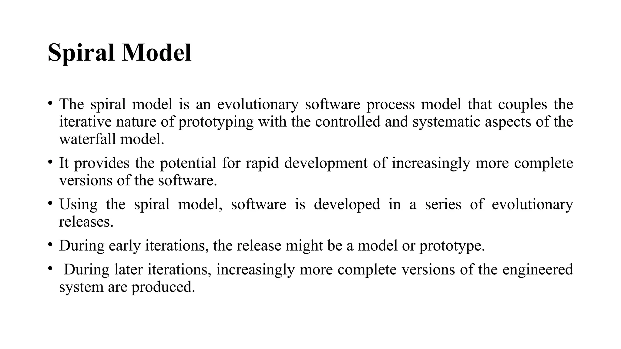 Spiral Model
• The spiral model is an evolutionary software process model that couples the
iterative nature of prototyping with the controlled and systematic aspects of the
waterfall model.
• It provides the potential for rapid development of increasingly more complete
versions of the software.
• Using the spiral model, software is developed in a series of evolutionary
releases.
• During early iterations, the release might be a model or prototype.
• During later iterations, increasingly more complete versions of the engineered
system are produced.
 